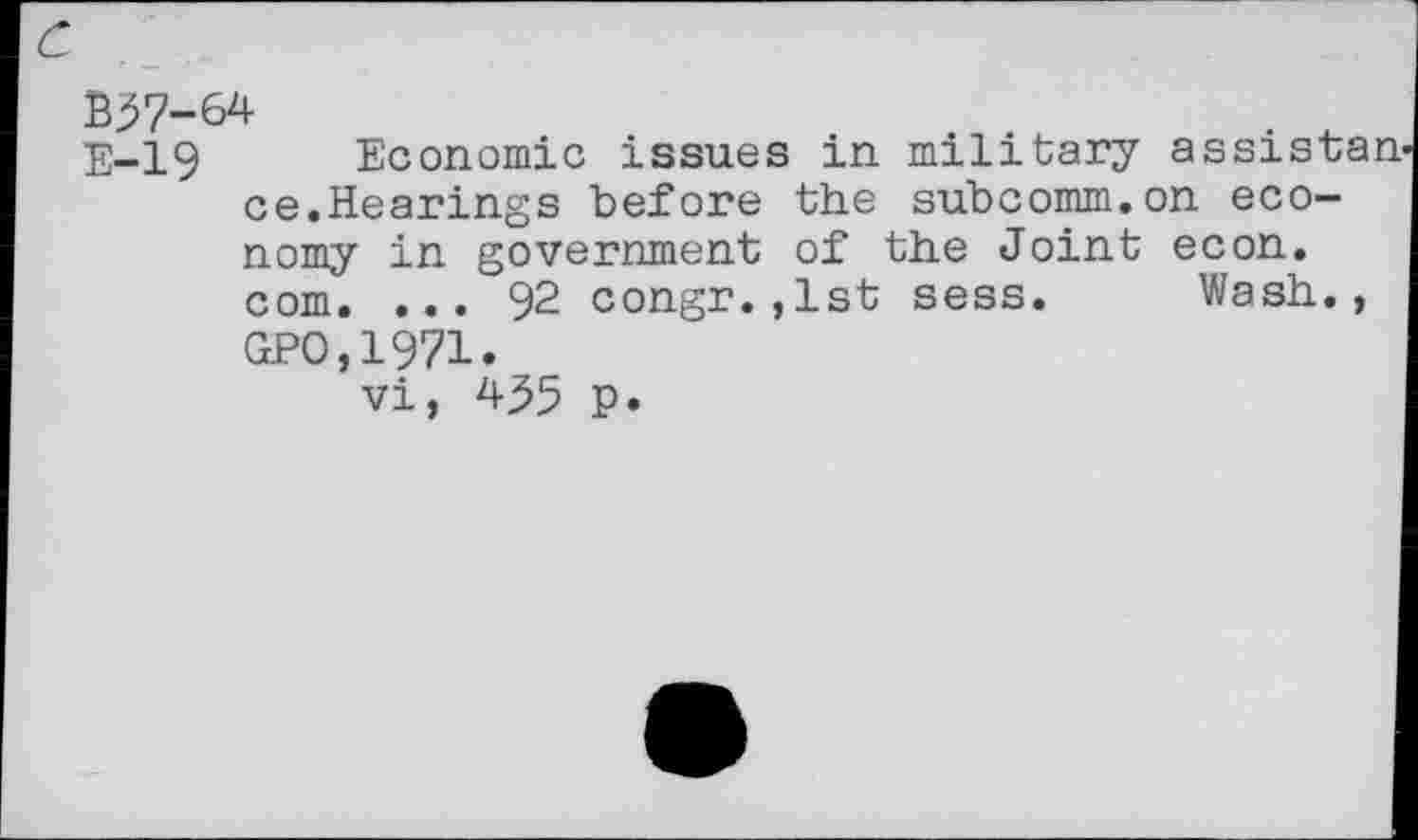 ﻿c
B37-64
E-19 Economic issues in military assistan ce.Hearings before the subcomm.on economy in government of the Joint econ. com. ... 92 congr.,1st sess. Wash., GPO,1971.
vi, 435 p.